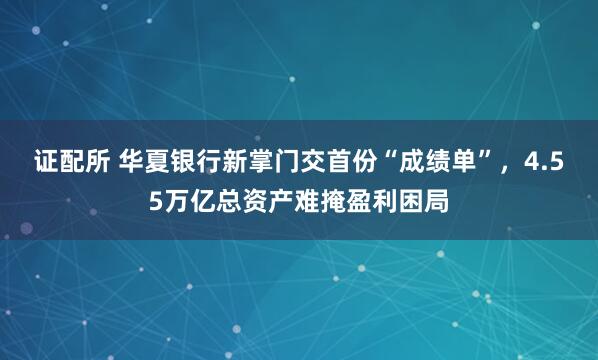 证配所 华夏银行新掌门交首份“成绩单”，4.55万亿总资产难掩盈利困局