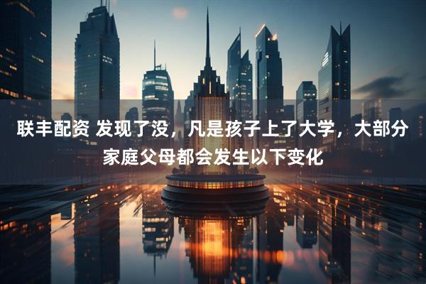 联丰配资 发现了没，凡是孩子上了大学，大部分家庭父母都会发生以下变化