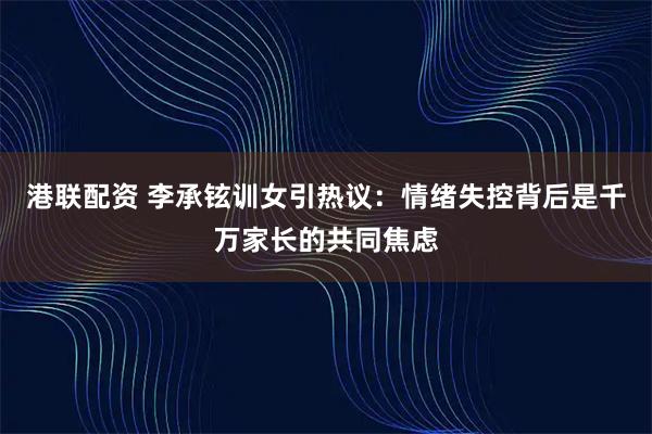 港联配资 李承铉训女引热议：情绪失控背后是千万家长的共同焦虑