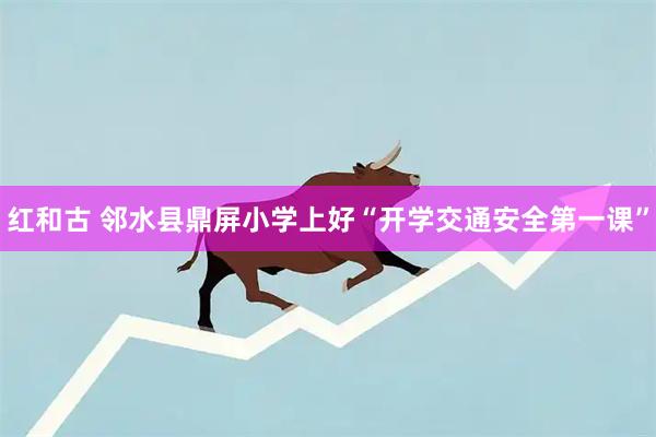 红和古 邻水县鼎屏小学上好“开学交通安全第一课”