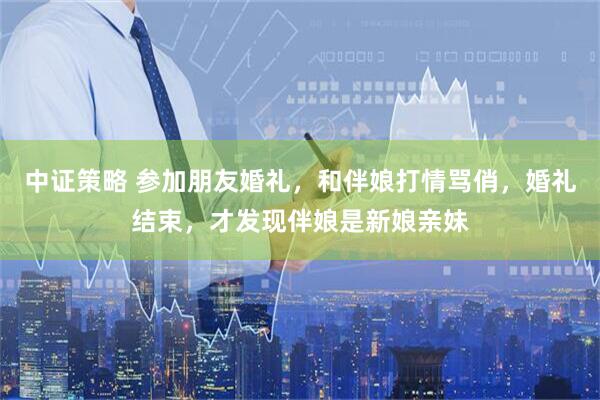 中证策略 参加朋友婚礼，和伴娘打情骂俏，婚礼结束，才发现伴娘是新娘亲妹