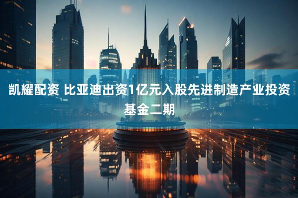 凯耀配资 比亚迪出资1亿元入股先进制造产业投资基金二期