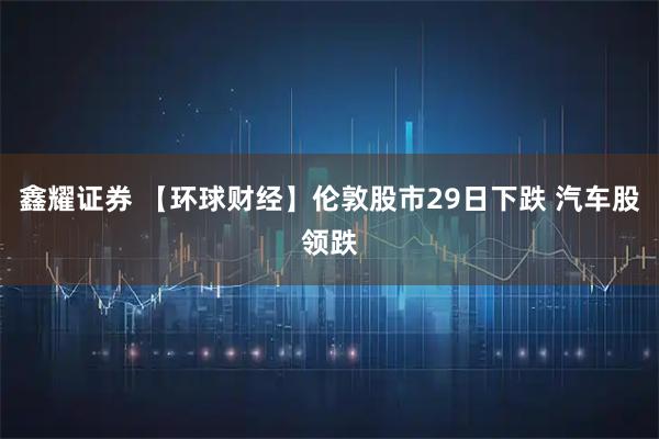 鑫耀证券 【环球财经】伦敦股市29日下跌 汽车股领跌