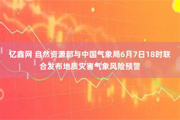 亿鑫网 自然资源部与中国气象局6月7日18时联合发布地质灾害气象风险预警
