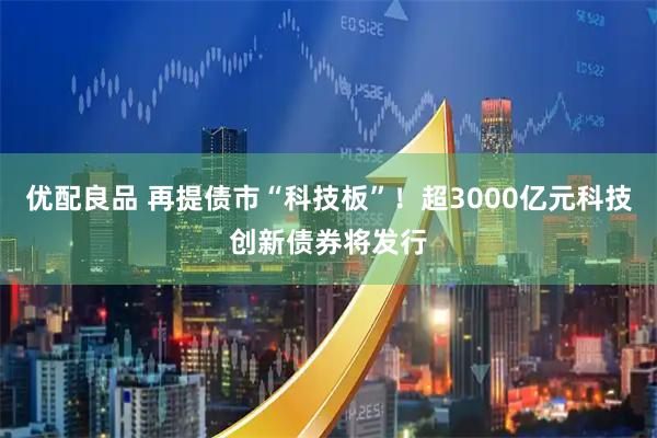 优配良品 再提债市“科技板”！超3000亿元科技创新债券将发行