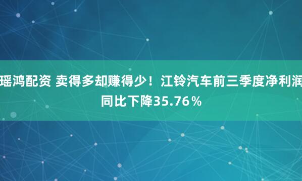 瑶鸿配资 卖得多却赚得少！江铃汽车前三季度净利润同比下降35.76％