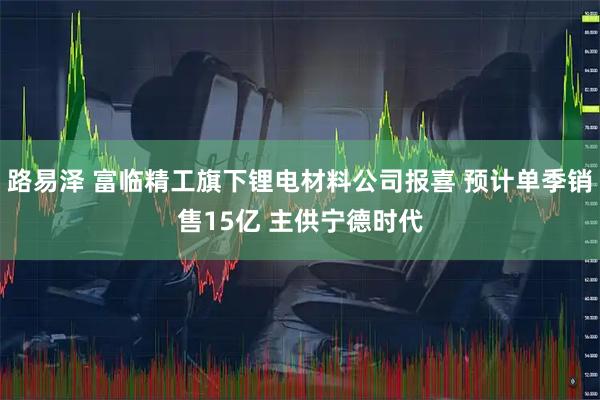 路易泽 富临精工旗下锂电材料公司报喜 预计单季销售15亿 主供宁德时代