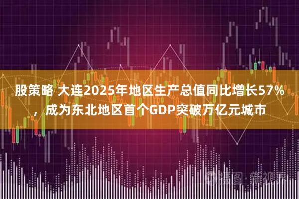 股策略 大连2025年地区生产总值同比增长57%，成为东北地区首个GDP突破万亿元城市