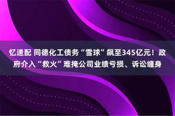忆速配 同德化工债务“雪球”飙至345亿元!政府介入“救火”难掩公司业绩亏损、诉讼缠身