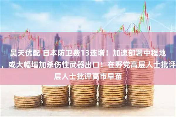 昊天优配 日本防卫费13连增！加速部署中程地对空导弹，或大幅增加杀伤性武器出口！在野党高层人士批评高市早苗