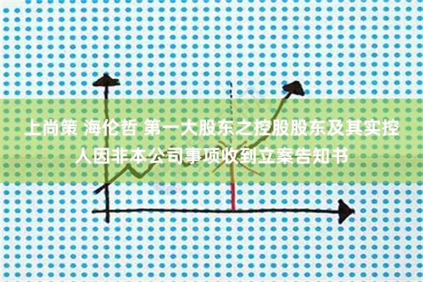 上尚策 海伦哲 第一大股东之控股股东及其实控人因非本公司事项收到立案告知书