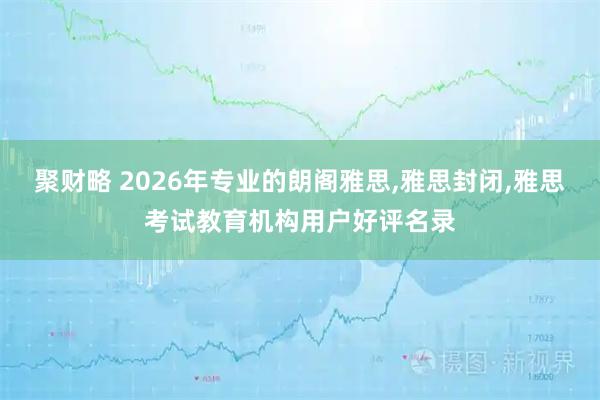 聚财略 2026年专业的朗阁雅思,雅思封闭,雅思考试教育机构用户好评名录