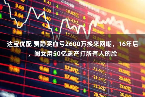 达宝优配 贾静雯血亏2600万换来网嘲,16年后,闺女用50亿遗产打所有人的脸