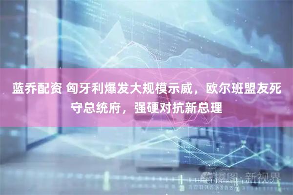 蓝乔配资 匈牙利爆发大规模示威，欧尔班盟友死守总统府，强硬对抗新总理