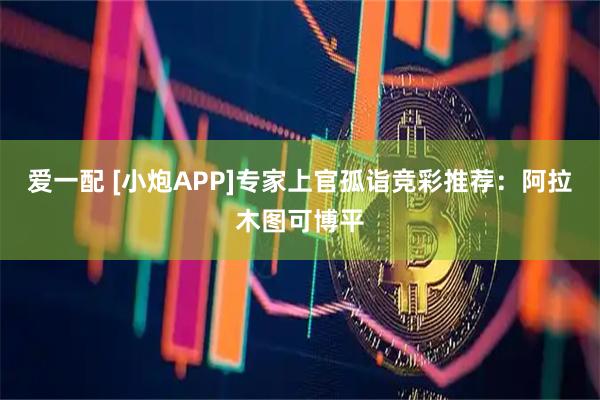 爱一配 [小炮APP]专家上官孤诣竞彩推荐：阿拉木图可博平